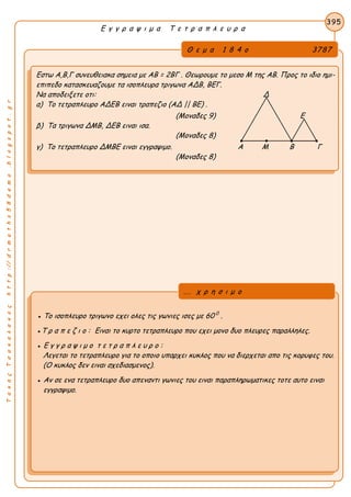 ΤακηςΤσακαλακοςhttp://drmaths58demo.blogspot.gr
Ε γ γ ρ α ψ ι μ α Τ ε τ ρ α π λ ε υ ρ α
Θ ε μ α 1 8 4 ο 3787
Εστω Α,Β,Γ συνευθειακα σημεια με AB = 2BΓ . Θεωρουμε το μεσο Μ της ΑΒ. Προς το ιδιο ημι-
επιπεδο κατασκευαζουμε τα ισοπλευρα τριγωνα ΑΔΒ, ΒΕΓ.
Να αποδειξετε οτι: Δ
α) Το τετραπλευρο ΑΔΕΒ ειναι τραπεζιο (ΑΔ || ΒΕ) .
(Μοναδες 9) Ε
β) Τα τριγωνα ΔΜΒ, ΔΕΒ ειναι ισα.
(Μοναδες 8)
γ) Το τετραπλευρο ΔΜΒΕ ειναι εγγραψιμο. Α Μ Β Γ
(Μοναδες 8)
395
● Το ισοπλευρο τριγωνο εχει ολες τις γωνιες ισες με 60 0
.
●Τ ρ α π ε ζ ι ο : Ειναι το κυρτο τετραπλευρο που εχει μονο δυο πλευρες παραλληλες.
● Ε γ γ ρ α ψ ι μ ο τ ε τ ρ α π λ ε υ ρ ο :
Λεγεται το τετραπλευρο για το οποιο υπαρχει κυκλος που να διερχεται απο τις κορυφες του.
(Ο κυκλος δεν ειναι σχεδιασμενος).
● Αν σε ενα τετραπλευρο δυο απεναντι γωνιες του ειναι παραπληρωματικες τοτε αυτο ειναι
εγγραψιμο.
... χ ρ η σ ι μ ο
 