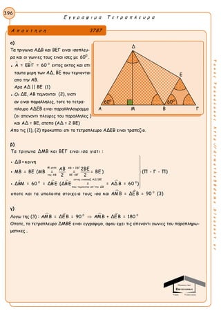 Ε γ γ ρ α ψ ι μ α Τ ε τ ρ α π λ ε υ ρ α
396
ΤακηςΤσακαλακοςhttp://drmaths58demo.blogspot.gr
α)
Τα τριγωνα ΑΔΒ και ΒΕΓ ειναι ισοπλευ-
ρα και οι γωνιες τους ειναι ισες με 600
.
●
  0
Α = ΕΒΓ = 60 εντος εκτος και επι
ταυτα μερη των ΑΔ, ΒΕ που τεμνονται
απο την ΑΒ.
Αρα ΑΔ || ΒΕ (1)
● Οι ΔΕ, ΑΒ τεμνονται (2), γιατι
αν ειναι παραλληλες, τοτε το τετρα-
πλευρο ΑΔΕΒ ειναι παραλληλογραμμο
(οι απεναντι πλευρες του παραλληλες )
και ΑΔ = ΒΕ, ατοπο (ΑΔ = 2 ΒΕ)
Απο τις (1), (2) προκυπτει οτι το τετραπλευρο ΑΔΕΒ ειναι τραπεζιο.
β)
   
Μ μεσο ΑΒ = 2ΒΓ
της ΑΒ ΒΕ =ΒΓ
εντος εναλλαξ ΑΔ||ΒΕ
0
που τεμνονται απ'την ΔΒ
Τα τριγωνα ΔΜΒ και ΒΕΓ ειναι ισα γιατι :
ΔΒ =κοινη
ΑΒ 2ΒΕ
ΜΒ = ΒΕ (ΜΒ = = = ΒΕ )
2 2
ΔΒΜ = 60 = ΔΒ Ε (ΔΒ Ε = = ΑΔ



 
0
0
(Π - Γ - Π)
Β = 60 )
οποτε και τα υπολοιπα στοιχεια τους ισα και ΑΜ Β = ΔΕ Β = 90 (3)








γ)
Λογω της (3) :    0 0
ΑΜΒ = ΔΕ Β = 90 ΑΜΒ + ΔΕ Β = 180
Οποτε, το τετραπλευρο ΔΜΒΕ ειναι εγγραψιμο, αφου εχει τις απεναντι γωνιες του παραπληρω-
ματικες .
Α π α ν τ η σ η 3787
Δ
Ε
Α Μ Β Γ
600
600
 