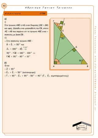 Α θ ρ ο ι σ μ α Γ ω ν ι ω ν Τ ρ ι γ ω ν ο υ
40
ΤακηςΤσακαλακοςhttp://drmaths58demo.blogspot.gr
α)
i)
Στο τριγωνο ΑΒΕ η ΑΔ ειναι διαμεσος (ΔΕ = ΔΒ)
και υψος. Δηλαδη ειναι μεσοκαθετη του ΕΒ, οποτε
ΑΕ = ΑΒ που σημαινει οτι το τριγωνο ΑΒΕ ειναι ι-
σοσκελες με βαση ΕΒ .
ii)
● Στο ισοσκελες τριγωνο ΑΒΕ :
 
 



0
0
1
Α = 90
0
2 1
0 0 0
0 0 0
Β = Ε = 50 και
Α = 180 - 2Ε
90 - ΓΑΕ = 180 - 100
ΓΑΕ = 90 - 80 = 10


β)

 
   
0
0
2 1
0 0 0 0
1 12 2
Ειναι
Ζ = 90
Ε = Ε = 50 (κατακορυφη)
Γ = 90 - Ε = 90 - 50 = 40 (Γ , Ε συμπληρωματικες)



Α π α ν τ η σ η 2788
Γ
Ζ
Ε
Δ
Α Β
50 0
1
50 0
2
2
1
 