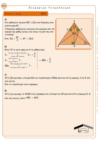Ε γ γ ρ α ψ ι μ α Τ ε τ ρ α π λ ε υ ρ α
402
ΤακηςΤσακαλακοςhttp://drmaths58demo.blogspot.gr
α)
Στο ορθογωνιο τριγωνο ΒΕΓ, η ΕΔ ειναι διαμεσος στην
υποτεινουσα ΒΓ .
Η διαμεσος ορθογωνιου τριγωνου που φερουμε απο την
κορυφη της ορθης γωνιας ειναι ιση με το μισο της υπο-
τεινουσας.
Ετσι,
ΒΓ
ΕΔ = ΒΓ = 2ΕΔ
2

β)
Εστω ΓΖ το τριτο υψος και Η το ορθοκεντρο .
 

 

 
 

0
1
ΑΔ υψος στην ΒΔ και διχοτομος
1 2
τριγωνο ΑΒΓ ισοσκελες
οξειες γωνιες με
1 1
πλευρες καθετες
ΗΕΓΔ εγγραψιμο (Δ + Ε =180 )
1
η ΗΔ φαινεται απ'τις ΒΕΔ , Γ
Α
Α = Α =
2
Α = Γ
ΒΕΔ = Γ

Α
ΒΕΔ =
2









γ)
Απ’το (β) ερωτημα, η πλευρα ΒΔ του τετραπλευρου ΑΕΒΔ φαινεται απ’τις κορυφες Α και Ε απο
ισες γωνιες .
Ετσι το τετραπλευρο ειναι εγγραψιμο .
δ)
Απ’το (γ) ερωτημα, το ΑΕΔΒ ειναι εγγραψιμο και η πλευρα του ΑΕ φαινεται απ’τις κορυφες Β, Δ
απο ισες γωνιες, οποτε
 ΑΒ Ε = ΑΔ Ε .
Α π α ν τ η σ η 3919
Α
Ζ Ε
Β Δ Γ
1 2
1
Η
 