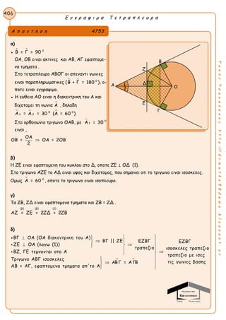 Ε γ γ ρ α ψ ι μ α Τ ε τ ρ α π λ ε υ ρ α
406
ΤακηςΤσακαλακοςhttp://drmaths58demo.blogspot.gr
α)
●   0
Β = Γ = 90
ΟΑ, ΟΒ ειναι ακτινες και ΑΒ, ΑΓ εφαπτομε-
να τμηματα .
Στο τετραπλευρο ΑΒΟΓ οι απεναντι γωνιες
ειναι παραπληρωματικες (   0
Β + Γ = 180 ), ο-
ποτε ειναι εγγραψιμο.
● Η ευθεια ΑΟ ειναι η διακεντρικη του Α και
διχοτομει τη γωνια Α , δηλαδη
  0 0
1 2Α = Α = 30 (Α = 60 )
Στο ορθογωνιο τριγωνο ΟΑΒ, με  0
1Α = 30
ειναι ,
ΟΑ
ΟΒ = ΟΑ = 2ΟΒ
2

β)
Η ΖΕ ειναι εφαπτομενη του κυκλου στο Δ, οποτε ΖΕ ⊥ ΟΔ (1).
Στο τριγωνο ΑΖΕ το ΑΔ ειναι υψος και διχοτομος, που σημαινει οτι το τριγωνο ειναι ισοσκελες.
Ομως  0
Α = 60 , οποτε το τριγωνο ειναι ισοπλευρο.
γ)
Τα ZB, ZΔ ειναι εφαπτομενα τμηματα και ZB = ZΔ .
(β) (β) (1)
ΑΖ = ΖΕ = 2ΖΔ = 2ΖΒ
δ)
 
ΒΓ ΟΑ (ΟΑ διακεντρικη του Α)
ΒΓ || ΖΕ ΕΖΒΓ Ε
ΖΕ ΟΑ (λογω (1))
τραπεζιο
ΒΖ, ΓΕ τεμνονται στο Α
Τριγωνο ΑΒΓ ισοσκελες
ΑΒΓ = Α ΓΒ
ΑΒ = ΑΓ, εφαπτομενα τμηματα απ'το Α
 
 
  
 

   



ΖΒΓ
ισοσκελες τραπεζιο
τραπεζιο με ισες
τις γωνιες βασης
Α π α ν τ η σ η 4753
Β
Ζ
Α
Ε
Γ
Ο
Δ1
2
 