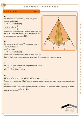 Ε γ γ ρ α ψ ι μ α Τ ε τ ρ α π λ ε υ ρ α
408
ΤακηςΤσακαλακοςhttp://drmaths58demo.blogspot.gr
α)
 

Τα τριγωνα ΑΒΕ καιΑΓΖ ειναι ισα γιατι :
ειναι ορθογωνια
ΑΒ = ΑΓ (υποθεση)
Α
ΒΑΕ = ΓΑΖ =
3
οποτε και τα υπολοιπα στοιχεια τους ισα και
ΑΕ = ΑΖ που σημαινει οτι το τριγωνο ΕΑΖ
ειναι ι



σοσκελες με βαση ΕΖ .
β)
 
Τα τριγωνα ΑΒΔ καιΑΓΔ ειναι ισα γιατι :
ειναι ορθογωνια
ΑΔ = κοινη
ΑΒ = ΑΓ (υποθεση)
οποτε και τα υπολοιπα στοιχεια τους ισα και
ΒΑΔ = ΓΑΔ που σημαινει οτι η ΑΔ ειναι διχοτομος



της γωνιας x'Α x .
γ)
Τα ZB, ZΔ ειναι εφαπτομενα τμηματα και ZB = ZΔ .
(β) (β) (1)
ΑΖ = ΖΕ = 2ΖΔ = 2ΖΒ
δ)
   0 0
ΑΒ Δ = ΑΓ Δ = 90 ΑΒ Δ + ΑΓ Δ = 180
Οποτε, το τετραπλευρο ABΔΓ ειναι εγγραψιμο, αφου εχει τις απεναντι γωνιες του παραπληρω-
ματικες .
Tο τετραπλευρο ABΔΓ ειναι εγγραψιμο και η πλευρα του ΔΓ φαινεται απ’τις κορυφες Α, Β απο
ισες γωνιες, οποτε
 ΓΒ Δ = ΓΑ Δ .
Α π α ν τ η σ η 4757
Α
Β Γ
x’ E Z x
y Δ z
 