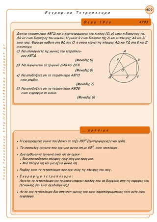 ΤακηςΤσακαλακοςhttp://drmaths58demo.blogspot.gr
Ε γ γ ρ α ψ ι μ α Τ ε τ ρ α π λ ε υ ρ α
Θ ε μ α 1 9 1 ο 4793
Δινεται τετραπλευρο ΑΒΓΔ και ο περιγεγραμμενος του κυκλος (Ο, ρ) ωστε η διαγωνιος του
ΔΒ να ειναι διαμετρος του κυκλου. Η γωνια Β ειναι διπλασια της Δ και οι πλευρες ΑΒ και ΒΓ
ειναι ισες. Φερουμε καθετη στη ΒΔ στο Ο, η οποια τεμνει τις πλευρες ΑΔ και ΓΔ στα Ε και Ζ
αντιστοιχα.
α) Να υπολογισετε τις γωνιες του τετραπλευ- Α
ρου ΑΒΓΔ.
(Μοναδες 6) Ε Β
β) Να συγκρινεται τα τριγωνα ΔΑΒ και ΔΓΒ.
(Μοναδες 6) Ο
γ) Να αποδειξετε οτι το τετραπλευρο ΑΒΓΟ
ειναι ρομβος.
(Μοναδες 7)
δ) Να αποδειξετε οτι το τετραπλευρο ΑΒΟΕ
ειναι εγγραψιμο σε κυκλο.
(Μοναδες 6)
409
● Η εγγεγραμμενη γωνια που βαινει σε τοξο 180 0
(ημιπεριφερεια) ειναι ορθη .
● Το ισοσκελες τριγωνο που εχει μια γωνια ιση με 60 0
, ειναι ισοπλευρο .
● Δυο ορθογωνια τριγωνα ειναι ισα αν εχουν :
● δυο οποιεσδηποτε πλευρες τους ισες μια προς μια .
● Μια πλευρα ιση και μια οξεια γωνια ιση .
● Ρομβος ειναι το τετραπλευρο που εχει ολες τις πλευρες του ισες .
● Ε γ γ ρ α ψ ι μ ο τ ε τ ρ α π λ ε υ ρ ο :
Λεγεται το τετραπλευρο για το οποιο υπαρχει κυκλος που να διερχεται απο τις κορυφες του.
(Ο κυκλος δεν ειναι σχεδιασμενος).
● Αν σε ενα τετραπλευρο δυο απεναντι γωνιες του ειναι παραπληρωματικες τοτε αυτο ειναι
εγγραψιμο.
... χ ρ η σ ι μ ο
Δ Ζ Γ
 