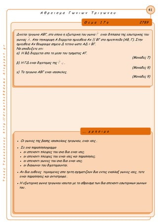 ΤακηςΤσακαλακοςhttp://drmaths58demo.blogspot.gr
Α θ ρ ο ι σ μ α Γ ω ν ι ω ν Τ ρ ι γ ω ν ο υ
Θ ε μ α 1 7 ο 2789
Δινεται τριγωνο ΑΒΓ, στο οποιο η εξωτερικη του γωνια Γ ειναι διπλασια της εσωτερικης του
γωνιας Α . Απο τηνκορυφη Α διερχεται ημιευθεια Ax || ΒΓ στο ημιεπιπεδο (ΑΒ, Γ). Στην
ημιευθεια Ax θεωρουμε σημειο Δ τετοιο ωστε ΑΔ = ΒΓ.
Να αποδειξετε οτι:
α) Η ΒΔ διερχεται απο το μεσο του τμηματος ΑΓ.
(Μοναδες 7)
β) Η ΓΔ ειναι διχοτομος της 
εξΓ .
(Μοναδες 9)
γ) Το τριγωνο ΑΒΓ ειναι ισοσκελες.
(Μοναδες 9)
41
● Οι γωνιες της βασης ισοσκελους τριγωνου, ειναι ισες .
● Σε ενα παραλληλογραμμο
● οι απεναντι πλευρες του ανα δυο ειναι ισες.
● οι απεναντι πλευρες του ειναι ισες και παραλληλες.
● οι απεναντι γωνιες του ανα δυο ειναι ισες.
● οι διαγωνιοι του διχοτομουνται.
● Αν δυο ευθειες τεμνομενες απο τριτη σχηματιζουν δυο εντος εναλλαξ γωνιες ισες, τοτε
ειναι παραλληλες και αντιστροφα .
● Η εξωτερικη γωνια τριγωνου ισουται με το αθροισμα των δυο απεναντι εσωτερικων γωνιων
του .
... χ ρ η σ ι μ ο
 