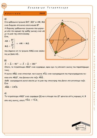 Ε γ γ ρ α ψ ι μ α Τ ε τ ρ α π λ ε υ ρ α
412
ΤακηςΤσακαλακοςhttp://drmaths58demo.blogspot.gr
α)
Στα ορθογωνια τριγωνα ΒΑΓ, ΒΔΓ οι ΑΜ, ΜΔ
ειναι διαμεσοι στη κοινη υποτεινουσα ΒΓ .
Η διαμεσος ορθογωνιου τριγωνου που φερου-
με απο την κορυφη της ορθης γωνιας ειναι ιση
με το μισο της υποτεινουσας.
Ετσι,
ΒΓ
ΑΜ =
2 ΑΜ = ΜΔ
ΒΓ
ΜΔ =
2





που σημαινει οτι το τριγωνο ΑΜΔ ειναι ισοσκε-
λες με βαση ΑΔ .
β)
   0 0
Α = Δ = 90 Α + Δ = 180
Οποτε, το τετραπλευρο ABΔΓ ειναι εγγραψιμο, αφου εχει τις απεναντι γωνιες του παραπληρωμα-
τικες .
Η γωνια ΑΜΔ ειναι επικεντρη και η γωνια ΑΓΔ ειναι εγγεγραμμενη του περιγεγραμμενου κυ-
κλου στο ΑΒΔΓ, που βαινουν στο τοξο ΑΒΔ .
Καθε εγγεγραμμενη γωνια ισουται με το μισο της επικεντρης που βαινει στο αντιστοιχο τοξο.
Ετσι
 ΑΜΔ = 2ΑΓΔ
γ)
Tο τετραπλευρο ABΔΓ ειναι εγγραψιμο (β) και η πλευρα του ΔΓ φαινεται απ’τις κορυφες Α, Β
απο ισες γωνιες, οποτε
 ΓΒ Δ = ΓΑ Δ .
Α π α ν τ η σ η 5895
Α
Β Γ
Δ
Μ
 