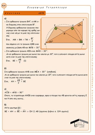 Ε γ γ ρ α ψ ι μ α Τ ε τ ρ α π λ ε υ ρ α
414
ΤακηςΤσακαλακοςhttp://drmaths58demo.blogspot.gr
α)
● Στο ορθογωνιο τριγωνο ΒΑΓ, η ΑΜ ει-
ναι διαμεσος στην υποτεινουσα ΒΓ .
Η διαμεσος ορθογωνιου τριγωνου που
φερουμε απο την κορυφη της ορθης γω-
νιας ειναι ιση με το μισο της υποτεινου-
σας.
Ετσι,
ΒΓ
ΑΜ = ΒΜ = ΓΜ =
2
που σημαινει οτι το τριγωνο ΑΜΒ ειναι
ισοσκελες με βαση ΑΒ και  0
ΜΑΒ = 30 .
● Στο ορθογωνιο τριγωνο ΑΕΒ ειναι  0
ΜΑΒ = 30 .
Αν σε ορθογωνιο τριγωνο μια γωνια του ισουται με 30°, τοτε η απεναντι πλευρα απ’τη γωνια
αυτη ειναι το μισο της υποτεινουσας.
Ετσι,
ΑΒ
ΒΕ =
2
(1)
β)
Στο ορθογωνιο τριγωνο ΑΗΒ ειναι  0
ΜΒ Α = 30 (υποθεση).
Αν σε ορθογωνιο τριγωνο μια γωνια του ισουται με 30°, τοτε η απεναντι πλευρα απ’τη γωνια αυτη
ειναι το μισο της υποτεινουσας.
Ετσι,
(1)
ΑΒ
ΑΗ = = ΒΕ
2
γ)
  0
Α Ε Β = ΑΗΒ = 90
Οποτε, το τετραπλευρο AΗΕΒ ειναι εγγραψιμο, αφου η πλευρα του ΑΒ φαινεται απ’τις κορυφες Ε
και Η απο ισες γωνιες .
δ)
Απ’το ερωτημα (β) :
 ΒΕ = ΑΗ ΒΕ = ΑΗ ΕΗ || ΑΒ (σχολικο βιβλιο σ. 124 σχολιο) 
Α π α ν τ η σ η 6878
Γ
Ε Η
Β Α
300
600
Μ
 