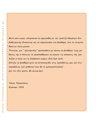 ΤακηςΤσακαλακοςhttp://drmaths58demo.blogspot.gr
Μετα απο καιρο, αποφασισα να ασχοληθω με την τραπεζα θεματων δια-
βαθμισμενης δυσκολιας και να παρουσιασω ενα βοηθημα, που το επιμελη -
θηκα με πολυ μερακι .
Πιστευω, μια “ αξιοπρεπης“ προσπαθεια με σκοπο να βοηθησει τους μα-
θητες της Α Λυκειου να προσπαθησουν να λυσουν τις ασκησεις της τρα -
πεζας η εστω να τις διαβασουν χωρις ιδιαιτερο κοπο .
Ελπιζω το βοηθημα αυτο να ανταποκριθει στις προσδοκιες μου και στις
προσδοκιες των μαθητων που θα το χρησιμοποιησουν .
(με τον ιδιο τροπο, θα συνεχισω)
Τακης Τσακαλακος
Κερκυρα 2014
 
