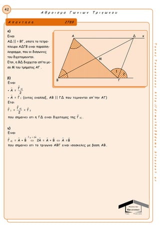 Α θ ρ ο ι σ μ α Γ ω ν ι ω ν Τ ρ ι γ ω ν ο υ
42
ΤακηςΤσακαλακοςhttp://drmaths58demo.blogspot.gr
α)
Ειναι
ΑΔ || = ΒΓ, οποτε το τετρα-
πλευρο ΑΔΓΒ ειναι παραλλη-
λογραμμο, που οι διαγωνιες
του διχοτομουνται.
Ετσι, η ΒΔ διερχεται απ’το με-
σο Μ του τμηματος ΑΓ .
β)


 




εξ
1
εξ
1 2
εξ
Ειναι
Γ
Α =
2
Α = Γ (εντος εναλλαξ, ΑΒ || ΓΔ που τεμνονται απ'την ΑΓ)
Ετσι
Γ
Γ = = Γ
2
που σημαινει οτι η ΓΔ ειναι διχοτομος της Γ .


γ)
  
 
    
εξΓ = 2Α
εξ
Ειναι
Γ = Α + Β 2Α = Α + Β Α =Β
που σημαινει οτι το τριγωνο ΑΒΓ ειναι ισοσκελες με βαση ΑΒ .
 
Α π α ν τ η σ η 2789
Α Δ x
Ε M
B Γ
1
2
 