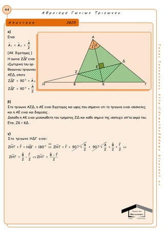 Α θ ρ ο ι σ μ α Γ ω ν ι ω ν Τ ρ ι γ ω ν ο υ
44
ΤακηςΤσακαλακοςhttp://drmaths58demo.blogspot.gr
α)
Ειναι
 

1 2
Α
Α = Α =
2
(ΑΚ διχοτομος )
Η γωνια ΖΔΓ ειναι
εξωτερικη του ορ-
θογωνιου τριγωνου
ΑΕΔ, οποτε
 


0
2
0
ΖΔΓ = 90 + Α
Α
ΖΔΓ = 90 +
2
β)
Στο τριγωνο ΑΖΔ, η ΑΕ ειναι διχοτομος και υψος που σημαινει οτι το τριγωνο ειναι ισοσκελες
και η ΑΕ ειναι και διαμεσος .
Δηλαδη η ΑΚ ειναι μεσοκαθετη του τμηματος ΖΔ και καθε σημειο της ισαπεχει απ’τα ακρα του.
Ετσι, ΖΚ = ΚΔ .
γ)
    
(α)
0 0
Στο τριγωνο ΗΔΓ ειναι:
Α
ΖΗΓ + Γ + ΗΔΓ = 180 ΖΗΓ + Γ + 90 +
2


0 Α
= 90 +
2
 

 

 
Β Γ
+ +
2 2
Β Γ Β - Γ
ΖΗΓ = - ΖΗΓ =
2 2 2


Α π α ν τ η σ η 3825
Α
Δ
Ζ
Η Β Κ Γ
Ε
1 2
 