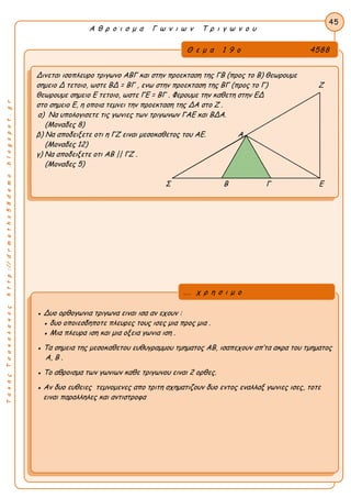 ΤακηςΤσακαλακοςhttp://drmaths58demo.blogspot.gr
Α θ ρ ο ι σ μ α Γ ω ν ι ω ν Τ ρ ι γ ω ν ο υ
Θ ε μ α 1 9 ο 4588
Δινεται ισοπλευρο τριγωνο ΑΒΓ και στην προεκταση της ΓΒ (προς το Β) θεωρουμε
σημειο Δ τετοιο, ωστε BΔ = ΒΓ , ενω στην προεκταση της ΒΓ (προς το Γ) Ζ
θεωρουμε σημειο Ε τετοιο, ωστε ΓE = BΓ . Φερουμε την καθετη στην ΕΔ
στο σημειο Ε, η οποια τεμνει την προεκταση της ΔΑ στο Ζ .
α) Να υπολογισετε τις γωνιες των τριγωνων ΓΑΕ και ΒΔΑ.
(Μοναδες 8)
β) Να αποδειξετε οτι η ΓΖ ειναι μεσοκαθετος του ΑΕ. Α
(Μοναδες 12)
γ) Να αποδειξετε οτι AB || ΓZ .
(Μοναδες 5)
Σ Β Γ Ε
45
● Δυο ορθογωνια τριγωνα ειναι ισα αν εχουν :
● δυο οποιεσδηποτε πλευρες τους ισες μια προς μια .
● Μια πλευρα ιση και μια οξεια γωνια ιση .
● Τα σημεια της μεσοκαθετου ευθυγραμμου τμηματος ΑΒ, ισαπεχουν απ’τα ακρα του τμηματος
Α, Β .
● Το αθροισμα των γωνιων καθε τριγωνου ειναι 2 ορθες.
● Αν δυο ευθειες τεμνομενες απο τριτη σχηματιζουν δυο εντος εναλλαξ γωνιες ισες, τοτε
ειναι παραλληλες και αντιστροφα
... χ ρ η σ ι μ ο
 