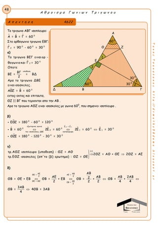Α θ ρ ο ι σ μ α Γ ω ν ι ω ν Τ ρ ι γ ω ν ο υ
48
ΤακηςΤσακαλακοςhttp://drmaths58demo.blogspot.gr
Το τριγωνο ΑΒΓ ισοπλευρο:
   0
Α = Β = Γ = 60
Στο ορθογωνιο τριγωνο ΕΒΓ:
 0 0 0
2Γ = 90 - 60 = 30
α)

 
0
2
υποθεση
0
Το τριγωνο ΒΕΓ ειναι ορ -
θογωνιο και Γ = 30
Οποτε
ΒΓ
ΒΕ = = ΒΔ
2
Αρα το τριγωνο ΔΒΕ
ειναιισοσκελες .
ΑΘΖ = Β = 60
εντος-εκτος και επιταυτα,
ΘΖ || ΒΓ που τεμνονται απο την ΑΒ .
Αρα το τριγωνο ΑΘΖ ειναι ισοσκελες με γωνια 600
, που σημαινει ισοπλευρο .
β)

 
 
 

2 1
0 0 0
εξωτερικη γωνια Ε = Ε
0 0 0 0
2 1 1
του ισοσκελους ΔΒΕ κατακορυφη
0 0 0 0
ΕΘΖ = 180 - 60 = 120
Β = 60 2Ε = 60 2Ε = 60 Ε = 30
ΘΖΕ = 180 - 120 - 30 = 30
  



γ)
(+)
τρ. ΑΘΖ ισοπλευρο (υποθεση) : ΘΖ = ΑΘ
2ΘΖ = ΑΘ + ΘΕ 2ΘΖ = ΑΕ
τρ. ΕΘΖ ισοσκελες (απ'το (β) ερωτημα) : ΘΖ = ΘΕ

 

δ)
ΑΕ ΑΒ
ΘΕ = ΑΕ =
2 2
ΑΒΘΕ = ΘΖ
ΕΒ =
2
ΑΒ
ΑΕ ΑΒ ΑΒ 2ΑΒ2ΘΒ = ΘΕ + ΕΒ ΘΒ = + ΕΒ ΘΒ = + ΘΒ = +
2 2 2 4 4
3ΑΒ
ΘΒ = 4ΘΒ = 3ΑΒ
4
   

Α π α ν τ η σ η 4622
Α
Θ Ζ
Ε
Δ Β Γ
Γ
30 0
60 0
60 0
30 0
1
1
2
2
 
