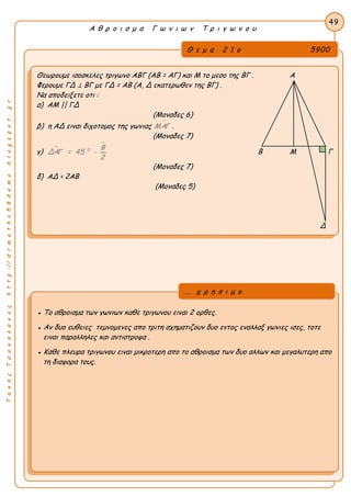 ΤακηςΤσακαλακοςhttp://drmaths58demo.blogspot.gr
Α θ ρ ο ι σ μ α Γ ω ν ι ω ν Τ ρ ι γ ω ν ο υ
Θ ε μ α 2 1 ο 5900
Θεωρουμε ισοσκελες τριγωνο ΑΒΓ (ΑΒ = ΑΓ) και Μ το μεσο της ΒΓ . A
Φερουμε ΓΔ ⊥ ΒΓ με ΓΔ = ΑΒ (Α, Δ εκατερωθεν της ΒΓ) .
Nα αποδειξετε οτι :
α) ΑΜ || ΓΔ
(Μοναδες 6)
β) η ΑΔ ειναι διχοτομος της γωνιας ΜΑΓ .
(Μοναδες 7)
γ) 

0 Β
ΔΑΓ = 45 -
2
Β Μ Γ
(Μοναδες 7)
δ) ΑΔ < 2ΑΒ
(Μοναδες 5)
Δ
49
● Το αθροισμα των γωνιων καθε τριγωνου ειναι 2 ορθες.
● Αν δυο ευθειες τεμνομενες απο τριτη σχηματιζουν δυο εντος εναλλαξ γωνιες ισες, τοτε
ειναι παραλληλες και αντιστροφα .
● Καθε πλευρα τριγωνου ειναι μικροτερη απο το αθροισμα των δυο αλλων και μεγαλυτερη απο
τη διαφορα τους.
... χ ρ η σ ι μ ο
 