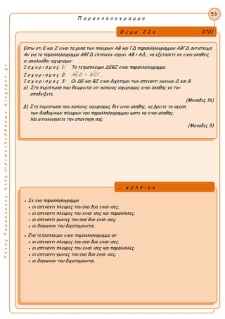 ΤακηςΤσακαλακοςhttp://drmaths58demo.blogspot.gr
Π α ρ α λ λ η λ ο γ ρ α μ μ ο
Θ ε μ α 2 2 ο 3701
Εστω οτι Ε και Ζ ειναι τα μεσα των πλευρων ΑΒ και ΓΔ παραλληλογραμμου ΑΒΓΔ αντιστοιχα.
Αν για το παραλληλογραμμο ΑΒΓΔ επιπλεον ισχυει AB > AΔ , να εξετασετε αν ειναι αληθεις
οι ακολουθοι ισχυρισμοι:
Ι σ χ υ ρ ι σ μ ο ς 1: Το τετραπλευρο ΔΕΒΖ ειναι παραλληλογραμμο.
Ι σ χ υ ρ ι σ μ ο ς 2:
 ΑΕΔ = ΒΖΓ .
Ι σ χ υ ρ ι σ μ ο ς 3: Οι ΔΕ και ΒΖ ειναι διχοτομοι των απεναντι γωνιων Δ και Β.
α) Στη περιπτωση που θεωρειται οτι καποιος ισχυρισμος ειναι αληθης να τον
αποδειξετε.
(Μοναδες 16)
β) Στη περιπτωση που καποιος ισχυρισμος δεν ειναι αληθης, να βρειτε τη σχεση
των διαδοχικων πλευρων του παραλληλογραμμου ωστε να ειναι αληθης.
Να αιτιολογησετε την απαντηση σας.
(Μοναδες 9)
53
● Σε ενα παραλληλογραμμο
● οι απεναντι πλευρες του ανα δυο ειναι ισες.
● οι απεναντι πλευρες του ειναι ισες και παραλληλες.
● οι απεναντι γωνιες του ανα δυο ειναι ισες.
● οι διαγωνιοι του διχοτομουνται.
● Ενα τετραπλευρο ειναι παραλληλογραμμο αν
● οι απεναντι πλευρες του ανα δυο ειναι ισες.
● οι απεναντι πλευρες του ειναι ισες και παραλληλες.
● οι απεναντι γωνιες του ανα δυο ειναι ισες.
● οι διαγωνιοι του διχοτομουνται.
... χ ρ η σ ι μ ο
 