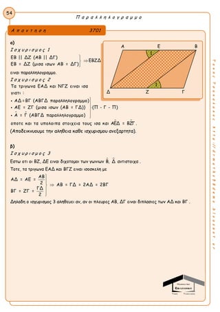 Π α ρ α λ λ η λ ο γ ρ α μ μ ο
54
ΤακηςΤσακαλακοςhttp://drmaths58demo.blogspot.gr
α)
Ι σ χ υ ρ ι σ μ ο ς 1
ΕΒ || ΔΖ (ΑΒ || ΔΓ)
ΕΒ = ΔΖ (μισα ισων ΑΒ = ΔΓ)



ΕΒΖΔ
ειναι παραλληλογραμμο.
Ι σ χ υ ρ ι σ μ ο ς 2
 
Τα τριγωνα ΕΑΔ και ΝΓΖ ειναι ισα
γιατι :
ΑΔ =ΒΓ (ΑΒΓΔ παραλληλογραμμο)
ΑΕ = ΖΓ (μισα ισων (ΑΒ = ΓΔ)) (Π - Γ - Π)
Α = Γ (ΑΒΓΔ παραλληλογραμμο)
οποτε και τα υπολοιπα στοιχεια τους ισ








 α και ΑΕΔ = ΒΖΓ .
(Αποδεικνυουμε την αληθεια καθε ισχυρισμου ανεξαρτητα).
β)
Ι σ χ υ ρ ι σ μ ο ς 3
Εστω οτι οι ΒΖ, ΔΕ ειναι διχοτομοι των γωνιων  Β, Δ αντιστοιχα .
Τοτε, τα τριγωνα ΕΑΔ και ΒΓΖ ειναι ισοσκελη με
ΑΒ
ΑΔ = ΑΕ =
2 ΑΒ = ΓΔ = 2ΑΔ = 2ΒΓ
ΓΔ
ΒΓ = ΖΓ =
2





Δηλαδη ο ισχυρισμος 3 αληθευει αν, αν οι πλευρες ΑΒ, ΔΓ ειναι διπλασιες των ΑΔ και ΒΓ .
Α π α ν τ η σ η 3701
Α Ε Β
Δ Ζ Γ
1
1
 
