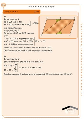 Π α ρ α λ λ η λ ο γ ρ α μ μ ο
56
ΤακηςΤσακαλακοςhttp://drmaths58demo.blogspot.gr
α)
Ι σ χ υ ρ ι σ μ ο ς 1
ΕΒ || ΔΖ (ΑΒ || ΔΓ)
ΕΒ = ΔΖ (μισα ισων ΑΒ = ΔΓ)



ΕΒΖΔ
ειναι παραλληλογραμμο.
Ι σ χ υ ρ ι σ μ ο ς 2
 
Τα τριγωνα ΕΑΔ και ΝΓΖ ειναι ισα
γιατι :
ΑΔ =ΒΓ (ΑΒΓΔ παραλληλογραμμο)
ΑΕ = ΖΓ (μισα ισων (ΑΒ = ΓΔ)) (Π - Γ - Π)
Α = Γ (ΑΒΓΔ παραλληλογραμμο)
οποτε και τα υπολοιπα στοιχεια τους ισ








 α και ΑΕΔ = ΒΖΓ .
(Αποδεικνυουμε την αληθεια καθε ισχυρισμου ανεξαρτητα).
β)
Ι σ χ υ ρ ι σ μ ο ς 3
Εστω οτι τα τριγωνα ΕΑΔ και ΒΓΖ ειναι ισοσκελη με
ΑΒ
ΑΔ = ΑΕ =
2 ΑΒ = ΓΔ = 2ΑΔ = 2ΒΓ
ΓΔ
ΒΓ = ΖΓ =
2





Δηλαδη ο ισχυρισμος 3 αληθευει αν, αν οι πλευρες ΑΒ, ΔΓ ειναι διπλασιες των ΑΔ και ΒΓ .
Α π α ν τ η σ η 3702
Α Ε Β
Δ Ζ Γ
1
1
 