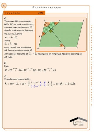 Π α ρ α λ λ η λ ο γ ρ α μ μ ο
60
ΤακηςΤσακαλακοςhttp://drmaths58demo.blogspot.gr
α)
Το τριγωνο ΑΚΛ ειναι ισοσκελες
(ΑΚ = ΑΛ) και η ΑΜ ειναι διαμεσος
που αντιστοιχει στη βαση του ΚΛ .
Δηλαδη, η ΑΜ ειναι και διχοτομος
της γωνιας Α , οποτε
 
1 2Α = Α (1)
Ακομη
 
21Ε = Α (2)
εντος εναλλαξ των παραλληλων
ΑΒ, ΓΔ που τεμνονται απ’την ΑΕ .
Απ’τις (1), (2) προκυπτει οτι  
1 1Α = Ε που σημαινει οτι το τριγωνο ΑΔΕ ειναι ισοσκελες και
ΑΔ = ΔΕ .
β)
Ειναι
ΑΔ = ΔΕΑΔ = ΒΓ ΔΓ = ΑΒ
ΒΓ + ΓΕ = ΑΔ + ΓΕ = ΔΕ + ΓΕ = ΔΓ = ΑΒ
γ)
Στο ορθογωνιο τριγωνο ΑΜΛ :
 

 
     
   
0
0
Α + Β = 180
0 0
21
Α Β
+ = 90
1
2 2
ΑΑ Α Β
Λ = 90 - Α = 90 - = - = Β =2Λ
Β
+
2
Β =ΑΛ Κ
2 22 2
 
Α π α ν τ η σ η 3812
Α Λ Β
Δ Ε Γ
1
1
2 1
1
Μ
Κ
 
