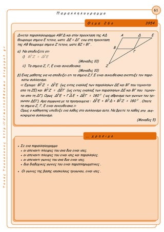 ΤακηςΤσακαλακοςhttp://drmaths58demo.blogspot.gr
Π α ρ α λ λ η λ ο γ ρ α μ μ ο
Θ ε μ α 2 6 ο 3954
Δινεται παραλληλογραμμο ΑΒΓΔ και στην προεκταση της ΑΔ Α Δ Ε
θεωρουμε σημειο Ε τετοιο, ωστε ΔΕ = ΔΓ ενω στη προεκταση
της ΑΒ θεωρουμε σημειο Ζ τετοιο, ωστε ΒΖ = ΒΓ .
α) Να αποδειξετε οτι Γ
i)  ΒΓΖ = ΔΓΕ
(Μοναδες 10)
ii) Tα σημεια Ζ, Γ, Ε ειναι συνευθειακα. Ζ
(Μοναδες 10)
β) Ενας μαθητης για να αποδειξει οτι τα σημεια Ζ,Γ,Ε ειναι συνευθειακα ανεπτυξε τον παρα-
κατω συλλογισμο.
≪ Εχουμε:  ΒΓΖ = ΔΓΕ (ως εντος εναλλαξ των παραλληλων ΔΕ και ΒΓ που τεμνονται
απο τη ΖΕ) και  ΒΓΖ = ΔΕΓ (ως εντος εναλλαξ των παραλληλων ΔΕ και ΒΓ που τεμνον-
ται απο τη ΔΓ). Ομως    0
ΔΓΕ + Γ Δ Ε + ΔΕΓ = 180 ( ως αθροισμα των γωνιων του τρι-
γωνου ΔΕΓ). Αρα συμφωνα με τα προηγουμενα :
   0
ΔΓΕ + ΒΓΔ + ΒΓΖ = 180 . Οποτε
τα σημεια Ζ, Γ, Ε ειναι συνευθειακα.≫
Ομως ο καθηγητης υπεδειξε ενα λαθος στο συλλογισμο αυτο. Να βρειτε το λαθος στο συγ-
κεκριμενο συλλογισμο.
(Μοναδες 5)
61
● Σε ενα παραλληλογραμμο
● οι απεναντι πλευρες του ανα δυο ειναι ισες.
● οι απεναντι πλευρες του ειναι ισες και παραλληλες.
● οι απεναντι γωνιες του ανα δυο ειναι ισες.
● δυο διαδοχικες γωνιες του ειναι παραπληρωματικες .
● Οι γωνιες της βασης ισοσκελους τριγωνου, ειναι ισες .
... χ ρ η σ ι μ ο
Β
 
