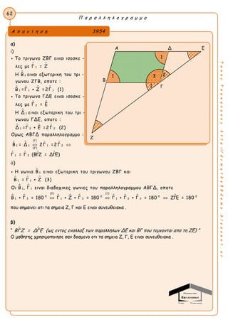Π α ρ α λ λ η λ ο γ ρ α μ μ ο
62
ΤακηςΤσακαλακοςhttp://drmaths58demo.blogspot.gr
α)
i)
 

   
 
1
1
1 11
2
Το τριγωνο ΖΒΓ ειναι ισοσκε -
λες με Γ = Ζ
Η Β ειναι εξωτερικη του τρι -
γωνου ΖΓΒ, οποτε :
Β =Γ + Ζ =2Γ (1)
Το τριγωνο ΓΔΕ ειναι ισοσκε -
λες με Γ = Ε
Η



   
   
   
1
2 21
(1 )
1 21 1
(2 )
1 2
Δ ειναι εξωτερικη του τρι -
γωνου ΓΔΕ, οποτε :
Δ =Γ + Ε =2Γ (2)
Ομως ΑΒΓΔ παραλληλογραμμο :
Β = Δ 2Γ =2Γ
Γ = Γ (ΒΓΖ = ΔΓΕ)
 
ii)

  
 
    
1
11
11
(3 ) (1 )
0 0
3 1 31
Η γωνια Β ειναι εξωτερικη του τριγωνου ΖΒΓ και
Β = Γ + Ζ (3)
Οι Β , Γ ειναι διαδοχικες γωνιες του παραλληλογραμμου ΑΒΓΔ, οποτε
Β + Γ = 180 Γ + Ζ + Γ = 180 

   0 0
1 2 3Γ + Γ + Γ = 180 ΖΓΕ = 180
που σημαινει οτι τα σημεια Ζ, Γ και Ε ειναι συνευθειακα .
β)
“  ΒΓΖ = ΔΓΕ (ως εντος εναλλαξ των παραλληλων ΔΕ και ΒΓ που τεμνονται απο τη ΖΕ) ”
Ο μαθητης χρησιμοποιησε σαν δοσμενο οτι τα σημειa Ζ, Γ, Ε ειναι συνευθειακα .
Α π α ν τ η σ η 3954
Α Δ Ε
Β
Γ
Ζ
2
1
31
1
 