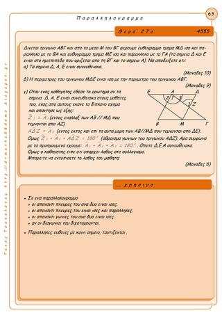 ΤακηςΤσακαλακοςhttp://drmaths58demo.blogspot.gr
Π α ρ α λ λ η λ ο γ ρ α μ μ ο
Θ ε μ α 2 7 ο 4555
Δινεται τριγωνο ΑΒΓ και απο το μεσο Μ του ΒΓ φερουμε ευθυγραμμο τμημα ΜΔ ισο και πα-
ραλληλο με το ΒΑ και ευθυγραμμο τμημα ΜΕ ισο και παραλληλο με το ΓΑ (τα σημεια Δ και Ε
ειναι στο ημιεπιπεδο που οριζεται απο τη ΒΓ και το σημειο Α). Να αποδειξετε οτι:
α) Τα σημεια Δ, Α, Ε ειναι συνευθειακα.
(Μοναδες 10)
β) Η περιμετρος του τριγωνου ΜΔΕ ειναι ιση με την περιμετρο του τριγωνου ΑΒΓ.
(Μοναδες 9)
γ) Οταν ενας καθηγητης εθεσε το ερωτημα αν τα Ε Α Δ
σημεια Δ, Α, Ε ειναι συνευθειακα στους μαθητες 2 1 3
του, ενας απο αυτους εκανε το διπλανο σχημα 1 Ζ
και απαντησε ως εξης:
 
11Ζ = Α (εντος εναλλαξ των ΑΒ // ΜΔ που
τεμνονται απο ΑΖ) Β Μ Γ
 
2ΑΔ Ζ = Α (εντος εκτος και επι τα αυτα μερη των ΑΒ//ΜΔ που τεμνονται απο ΔΕ).
Ομως    0
31Ζ + Α + ΑΔ Ζ = 180 (αθροισμα γωνιων του τριγωνου ΑΔΖ). Αρα συμφωνα
με τα προηγουμενα εχουμε:    0
1 2 3Α + Α + Α = 180 . Οποτε Δ,Ε,A συνευθειακα.
Ομως ο καθηγητης ειπε οτι υπαρχει λαθος στο συλλογισμο.
Μπορειτε να εντοπισετε το λαθος του μαθητη;
(Μοναδες 6)
63
● Σε ενα παραλληλογραμμο
● οι απεναντι πλευρες του ανα δυο ειναι ισες.
● οι απεναντι πλευρες του ειναι ισες και παραλληλες.
● οι απεναντι γωνιες του ανα δυο ειναι ισες.
● αν οι διαγωνιοι του διχοτομουνται.
● Παραλληλες ευθειες με κοινι σημειο, ταυτιζονται .
... χ ρ η σ ι μ ο
 