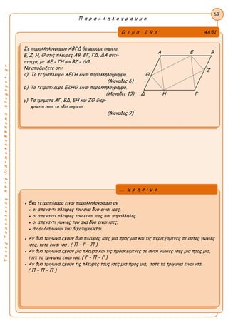 ΤακηςΤσακαλακοςhttp://drmaths58demo.blogspot.gr
Π α ρ α λ λ η λ ο γ ρ α μ μ ο
Θ ε μ α 2 9 ο 4651
Σε παραλληλογραμμο ΑΒΓΔ θεωρουμε σημεια
Ε, Ζ, Η, Θ στις πλευρες ΑΒ, ΒΓ, ΓΔ, ΔΑ αντι-
στοιχα, με AE = ΓΗ και ΒΖ = ΔΘ .
Να αποδειξετε οτι:
α) Το τετραπλευρο ΑΕΓΗ ειναι παραλληλογραμμο. Θ
(Μοναδες 6)
β) Το τετραπλευρο ΕΖΗΘ ειναι παραλληλογραμμο.
(Μοναδες 10) Δ Η Γ
γ) Τα τμηματα ΑΓ, ΒΔ, ΕΗ και ΖΘ διερ-
χονται απο το ιδιο σημειο .
(Μοναδες 9)
67
● Ενα τετραπλευρο ειναι παραλληλογραμμο αν
● οι απεναντι πλευρες του ανα δυο ειναι ισες.
● οι απεναντι πλευρες του ειναι ισες και παραλληλες.
● οι απεναντι γωνιες του ανα δυο ειναι ισες.
● αν οι διαγωνιοι του διχοτομουνται.
● Αν δυο τριγωνα εχουν δυο πλευρες ισες μια προς μια και τις περιεχομενες σε αυτες γωνιες
ισες, τοτε ειναι ισα . ( Π – Γ – Π )
● Αν δυο τριγωνα εχουν μια πλευρα και τις προσκειμενες σε αυτη γωνιες ισες μια προς μια,
τοτε τα τριγωνα ειναι ισα. ( Γ – Π – Γ )
● Αν δυο τριγωνα εχουν τις πλευρες τους ισες μια προς μια, τοτε τα τριγωνα ειναι ισα.
( Π – Π – Π )
... χ ρ η σ ι μ ο
Α Ε Β
Ζ
 