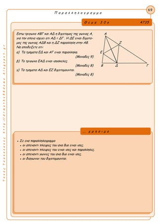 ΤακηςΤσακαλακοςhttp://drmaths58demo.blogspot.gr
Π α ρ α λ λ η λ ο γ ρ α μ μ ο
Θ ε μ α 3 0 ο 4735
Εστω τριγωνο ΑΒΓ και ΑΔ η διχοτομος της γωνιας Α, Α
για την οποια ισχυει οτι AΔ = ΔΓ . Η ΔΕ ειναι διχοτο-
μος της γωνιας ΑΔΒ και η ΔΖ παραλληλη στην ΑΒ. Ζ
Να αποδειξετε οτι:
α) Τα τμηματα ΕΔ και ΑΓ ειναι παραλληλα. Ε
(Μοναδες 9)
β) Το τριγωνο ΕΑΔ ειναι ισοσκελες.
(Μοναδες 8) Β Δ Γ
γ) Τα τμηματα ΑΔ και ΕΖ διχοτομουνται.
(Μοναδες 8)
69
● Σε ενα παραλληλογραμμο
● οι απεναντι πλευρες του ανα δυο ειναι ισες.
● οι απεναντι πλευρες του ειναι ισες και παραλληλες.
● οι απεναντι γωνιες του ανα δυο ειναι ισες.
● οι διαγωνιοι του διχοτομουνται.
... χ ρ η σ ι μ ο
 