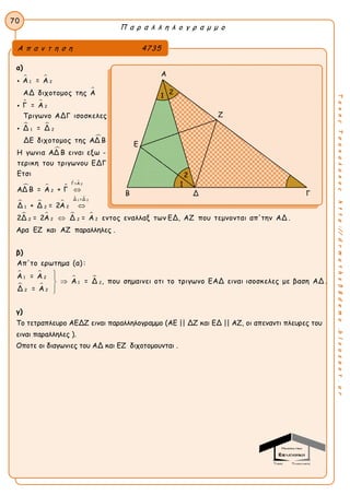 Π α ρ α λ λ η λ ο γ ρ α μ μ ο
70
ΤακηςΤσακαλακοςhttp://drmaths58demo.blogspot.gr
α)
 

 
 


  
 
  
2
1 2
2
1 2
Γ=Α
2
1 2
Α = Α
ΑΔ διχοτομος της Α
Γ = Α
Τριγωνο ΑΔΓ ισοσκελες
Δ = Δ
ΔΕ διχοτομος της ΑΔ Β
Η γωνια ΑΔ Β ειναι εξω -
τερικη του τριγωνου ΕΔΓ
Ετσι
ΑΔ Β = Α + Γ
Δ + Δ = 2Α




 
   
1 2Δ =Δ
2
2 22 22Δ = 2Α Δ = Α εντος εναλλαξ των ΕΔ, ΑΖ που τεμνονται απ'την ΑΔ .


Αρα ΕΖ και ΑΖ παραλληλες .
β)
 
 
 1 2
1 2
22
Απ'το ερωτημα (α) :
Α = Α
Α = Δ , που σημαινει οτι το τριγωνο ΕΑΔ ειναι ισοσκελες με βαση ΑΔ .
Δ = Α



γ)
Το τετραπλευρο ΑΕΔΖ ειναι παραλληλογραμμο (ΑΕ || ΔΖ και ΕΔ || ΑΖ, οι απεναντι πλευρες του
ειναι παραλληλες ).
Οποτε οι διαγωνιες του ΑΔ και ΕΖ διχοτομουνται .
Α π α ν τ η σ η 4735
Α
Ζ
Ε
Β Δ Γ
2
21
1
 