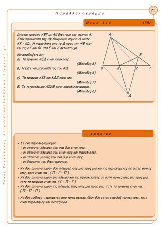 ΤακηςΤσακαλακοςhttp://drmaths58demo.blogspot.gr
Π α ρ α λ λ η λ ο γ ρ α μ μ ο
Θ ε μ α 3 1 ο 4781
Δινεται τριγωνο ΑΒΓ με ΑΚ διχοτομο της γωνιας Α. Α
Στην προεκταση της ΑΚ θεωρουμε σημειο Δ ωστε
AK = ΚΔ . Η παραλληλη απο το Δ προς την ΑΒ τεμ-
νει τις ΑΓ και ΒΓ στα Ε και Ζ αντλιστοιχα.
Να αποδειξετε οτι: Ε
α) Το τριγωνο ΑΕΔ ειναι ισοσκελες.
(Μοναδες 6)
β) Η ΕΚ ειναι μεσοκαθετος του ΑΔ. Β Κ Ζ Γ
(Μοναδες 6)
γ) Τα τριγωνα ΑΚΒ και ΚΔΖ ειναι ισα.
(Μοναδες 7)
δ) Το τετραπλευρο ΑΖΔΒ ειναι παραλληλογραμμο.
(Μοναδες 6)
Δ
71
● Σε ενα παραλληλογραμμο
● οι απεναντι πλευρες του ανα δυο ειναι ισες.
● οι απεναντι πλευρες του ειναι ισες και παραλληλες.
● οι απεναντι γωνιες του ανα δυο ειναι ισες.
● οι διαγωνιοι του διχοτομουνται.
● Αν δυο τριγωνα εχουν δυο πλευρες ισες μια προς μια και τις περιεχομενες σε αυτες γωνιες
ισες, τοτε ειναι ισα . ( Π – Γ – Π )
● Αν δυο τριγωνα εχουν μια πλευρα και τις προσκειμενες σε αυτη γωνιες ισες μια προς μια,
τοτε τα τριγωνα ειναι ισα. ( Γ – Π – Γ )
● Αν δυο τριγωνα εχουν τις πλευρες τους ισες μια προς μια, τοτε τα τριγωνα ειναι ισα.
( Π – Π – Π )
● Αν δυο ευθειες τεμνομενες απο τριτη σχηματιζουν δυο εντος εναλλαξ γωνιες ισες, τοτε
ειναι παραλληλες και αντιστροφα .
... χ ρ η σ ι μ ο
 