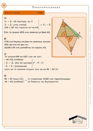Π α ρ α λ λ η λ ο γ ρ α μ μ ο
72
ΤακηςΤσακαλακοςhttp://drmaths58demo.blogspot.gr
α)
  
   
1 2
1 21 1
Α = Α ΑΔ διχοτομος της Α
Α = Δ εντος εναλλαξ Α = Δ
(ΑΒ || ΔΕ που τεμνονται απ'την ΑΔ






Ετσι, το τριγωνο ΑΕΔ ειναι ισοσκελες με βαση ΑΔ .
β)
Η ΕΚ ειναι διαμεσος στη βαση του ισοσκελους τριγωνου
ΑΕΔ, αρα ειναι και υψος του.
Δηλαδη η ΕΚ ειναι μεσοκαθετος του τμηματος ΑΔ.
γ)
 
 
1 1
1 2
Τα τριγωνα ΑΚΒ και ΚΔΖ ειναι ισα γιατι :
ΑΚ =ΚΔ (υποθεση)
Α = Δ (απο (α) ερωτημα) (Γ - Π - Γ)
Κ = Κ (κατακορυφη)
οποτε και τα υπολοιπα στοιχεια τους ισα και ΒΚ = ΚΖ (1)








δ)
ΒΚ = ΚΖ (λογω (1)) το τετραπλευρο ΑΖΔΒ ειναι παραλληλογραμμο
ΑΚ = ΚΔ (υποθεση) (οι διαγωνιες του διχοτομουνται)



Α π α ν τ η σ η 4781
Α
Ε
Β Ζ Γ
Δ
1
2
1 2
1
Κ
 