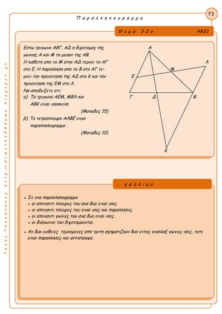 ΤακηςΤσακαλακοςhttp://drmaths58demo.blogspot.gr
Π α ρ α λ λ η λ ο γ ρ α μ μ ο
Θ ε μ α 3 2 ο 4821
Εστω τριγωνο ΑΒΓ, ΑΔ η διχοτομος της Α
γωνιας Α και Μ το μεσον της ΑΒ.
Η καθετη απο το Μ στην ΑΔ τεμνει το ΑΓ Λ
στο Ε. Η παραλληλη απο το Β στο ΑΓ τε- Μ
μνει την προεκταση της ΑΔ στο Κ και την Ε
προεκταση της ΕΜ στο Λ.
Να αποδειξετε οτι:
α) Τα τριγωνα ΑΕΜ, ΜΒΛ και Γ Δ Β
ΑΒΚ ειναι ισοσκελη
(Μοναδες 15)
β) Το τετραπλευρο ΑΛΒΕ ειναι
παραλληλογραμμο .
(Μοναδες 10)
73
● Σε ενα παραλληλογραμμο
● οι απεναντι πλευρες του ανα δυο ειναι ισες.
● οι απεναντι πλευρες του ειναι ισες και παραλληλες.
● οι απεναντι γωνιες του ανα δυο ειναι ισες.
● οι διαγωνιοι του διχοτομουνται.
● Αν δυο ευθειες τεμνομενες απο τριτη σχηματιζουν δυο εντος εναλλαξ γωνιες ισες, τοτε
ειναι παραλληλες και αντιστροφα .
... χ ρ η σ ι μ ο
Κ
 