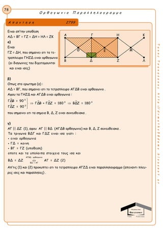 Ο ρ θ ο γ ω ν ι ο Π α ρ α λ λ η λ ο γ ρ α μ μ ο
78
ΤακηςΤσακαλακοςhttp://drmaths58demo.blogspot.gr
Ειναι απ’την υποθεση
ΑΔ = ΒΓ = ΓΖ = ΔΗ = ΗΛ = ΖΚ
α)
Ειναι
ΓΖ = ΔΗ, που σημαινει οτι το τε-
τραπλευρο ΓΗΖΔ ειναι ορθογωνιο .
(οι διαγωνιες του διχοτομουνται
και ειναι ισες)
β)
Οπως στο ερωτημα (α) :
ΑΔ = ΒΓ, που σημαινει οτι το τετραπλευρο ΑΓΔΒ ειναι ορθογωνιο .
Αφου τα ΓΗΖΔ και ΑΓΔΒ ειναι ορθογωνια :


  
0
0 0
0
ΓΔΒ = 90
ΓΔΒ + ΓΔΖ = 180 ΒΔΖ = 180
ΓΔΖ = 90

 

που σημαινει οτι τα σημεια Β, Δ, Ζ ειναι συνευθειακα .
γ)
ΑΓ || ΔΖ (1), αφου ΑΓ || ΒΔ (ΑΓΔΒ ορθογωνιο) και Β, Δ, Ζ συνευθειακα .
ΑΓΒΔ ορθογωνιο
ΒΔ = ΑΓ
Τα τριγωνα ΒΔΓ και ΓΔΖ ειναι ισα γιατι :
ειναι ορθογωνια
ΓΔ = κοινη
ΒΓ = ΓΖ (υποθεση)
οποτε και τα υπολοιπα στοιχεια τους ισα και
ΒΔ = ΔΖ ΑΓ = ΔΖ (2)



Απ’τις (1) και (2) προκυπτει οτι το τετραπλευρο ΑΓΖΔ ειναι παραλληλογραμμο (απεναντι πλευ-
ρες ισες και παραλληλες) .
Α π α ν τ η σ η 2799
Α Γ Η Κ
Θ Μ
Β Δ Ζ Λ
Ε
 