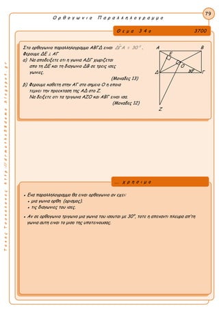 ΤακηςΤσακαλακοςhttp://drmaths58demo.blogspot.gr
Ο ρ θ ο γ ω ν ι ο Π α ρ α λ λ η λ ο γ ρ α μ μ ο
Θ ε μ α 3 4 ο 3700
Στο ορθογωνιο παραλληλογραμμο ΑΒΓΔ ειναι  0
ΔΓΑ = 30 . Α Β 
Φερουμε ΔΕ ⊥ ΑΓ Ε
α) Να αποδειξετε οτι η γωνια ΑΔΓ χωριζεται
απο τη ΔΕ και τη διαγωνιο ΔΒ σε τρεις ισες Ο
γωνιες. Δ Γ
(Μοναδες 13)
β) Φερουμε καθετη στην ΑΓ στο σημειο Ο η οποια
τεμνει την προεκταση της ΑΔ στο Ζ.
Να δειξετε οτι τα τριγωνα ΑΖΟ και ΑΒΓ ειναι ισα.
(Μοναδες 12)
Ζ
79
● Ενα παραλληλογραμμο θα ειναι ορθογωνιο αν εχει:
● μια γωνια ορθη (ορισμος).
● τις διαγωνιες του ισες.
● Αν σε ορθογωνιο τριγωνο μια γωνια του ισουται με 30°, τοτε η απεναντι πλευρα απ’τη
γωνια αυτη ειναι το μισο της υποτεινουσας.
... χ ρ η σ ι μ ο
300
 