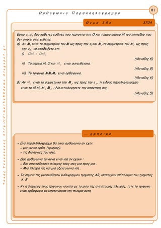 ΤακηςΤσακαλακοςhttp://drmaths58demo.blogspot.gr
Ο ρ θ ο γ ω ν ι ο Π α ρ α λ λ η λ ο γ ρ α μ μ ο
Θ ε μ α 3 5 ο 3704
Εστω ε1 , ε2 δυο καθετες ευθειες που τεμνονται στο Ο και τυχαιο σημειο Μ του επιπεδου που
δεν ανηκει στις ευθειες.
α) Αν M1 ειναι το συμμετρικο του Μ ως προς την ε1 και M2 το συμμετρικο του M1 ως προς
την ε2 , να αποδειξετε οτι:
i) 1
ΟΜ = ΟΜ
(Μοναδες 6)
ii) Τα σημεια Μ, Ο και 2
Μ ειναι συνευθειακα.
(Μοναδες 8)
iii) Το τριγωνο MM1M2 ειναι ορθογωνιο.
(Μοναδες 6)
β) Αν 3
Μ ειναι το συμμετρικο του 2
Μ ως προς την 1
ε , τι ειδους παραλληλογραμμο
ειναι το M M1 2
Μ 3
Μ ; Να αιτιολογησετε την απαντηση σας .
(Μοναδες 5)
81
● Ενα παραλληλογραμμο θα ειναι ορθογωνιο αν εχει:
● μια γωνια ορθη (ορισμος).
● τις διαγωνιες του ισες.
● Δυο ορθογωνια τριγωνα ειναι ισα αν εχουν :
● δυο οποιεσδηποτε πλευρες τους ισες μια προς μια .
● Μια πλευρα ιση και μια οξεια γωνια ιση .
● Τα σημεια της μεσοκαθετου ευθυγραμμου τμηματος ΑΒ, ισαπεχουν απ’τα ακρα του τμηματος
Α, Β
● Αν η διαμεσος ενος τριγωνου ισουται με το μισο της αντιστοιχης πλευρας, τοτε το τριγωνο
ειναι ορθογωνιο με υποτεινουσα την πλευρα αυτη.
... χ ρ η σ ι μ ο
 