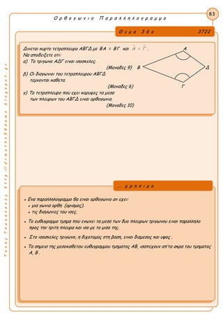 ΤακηςΤσακαλακοςhttp://drmaths58demo.blogspot.gr
Ο ρ θ ο γ ω ν ι ο Π α ρ α λ λ η λ ο γ ρ α μ μ ο
Θ ε μ α 3 6 ο 3722
Δινεται κυρτο τετραπλευρο ΑΒΓΔ με ΒΑ = ΒΓ και  Α = Γ . Α
Να αποδειξετε οτι:
α) Το τριγωνο ΑΔΓ ειναι ισοσκελες.
(Μοναδες 9) Β Δ
β) Οι διαγωνιοι του τετραπλευρου ΑΒΓΔ
τεμνονται καθετα.
(Μοναδες 6) Γ
γ) Το τετραπλευρο που εχει κορυφες τα μεσα
των πλευρων του ΑΒΓΔ ειναι ορθογωνιο.
(Μοναδες 10)
83
● Ενα παραλληλογραμμο θα ειναι ορθογωνιο αν εχει:
● μια γωνια ορθη (ορισμος).
● τις διαγωνιες του ισες.
● Το ευθυγραμμο τμημα που ενωνει τα μεσα των δυο πλευρων τριγωνου ειναι παραλληλο
προς την τριτη πλευρα και ισο με το μισο της.
● Στο ισοσκελες τριγωνο, η διχοτομος στη βαση, ειναι διαμεσος και υψος .
● Τα σημεια της μεσοκαθετου ευθυγραμμου τμηματος ΑΒ, ισαπεχουν απ’τα ακρα του τμηματος
Α, Β .
... χ ρ η σ ι μ ο
 