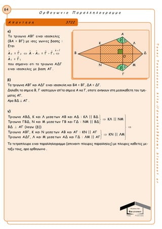 Ο ρ θ ο γ ω ν ι ο Π α ρ α λ λ η λ ο γ ρ α μ μ ο
84
ΤακηςΤσακαλακοςhttp://drmaths58demo.blogspot.gr
α)
     
 
 
Α = Γ
2 12 1
1 1
Το τριγωνο ΑΒΓ ειναι ισοσκελες
(ΒΑ = ΒΓ) με ισες γωνιες βασης :
Ετσι
Α = Γ Α - Α = Γ - Γ
Α = Γ
που σημαινει οτι το τριγωνο ΑΔΓ
ειναι ισοσκελες με βαση ΑΓ .
 
β)
Τα τριγωνα ΑΒΓ και ΑΔΓ ειναι ισοσκελη και ΒΑ = ΒΓ, ΔΑ = ΔΓ.
Δηλαδη τα σημεια Β, Γ ισαπεχουν απ’τα σημεια Α κα Γ, οποτε ανηκουν στη μεσοκαθετη του τμη-
ματος ΑΓ.
Αρα ΒΔ ⊥ ΑΓ .
γ)
Τριγωνο ΑΒΔ, Κ και Λ μεσα των ΑΒ και ΑΔ : ΚΛ || ΒΔ
ΚΛ || ΝΜ
Τριγωνο ΓΒΔ, Ν και Μ μεσα των ΓΒ και ΓΔ : ΝΜ || ΒΔ
ΒΔ ΑΓ (λογω (β))
Τριγωνο ΑΒΓ, Κ και Ν μεσα των ΑΒ και ΑΓ : ΚΝ || ΑΓ
Τριγωνο




ΚΝ || ΛΜ
ΑΔΓ, Λ και Μ μεσα των ΑΔ και ΓΔ : ΛΜ || ΑΓ





 
 
Το τετραπλευρο ειναι παραλληλογραμμο (απεναντι πλευρες παραλληλες) με πλευρες καθετες με-
ταξυ τους, αρα ορθογωνιο .
Α π α ν τ η σ η 3722
Α
Κ Λ
Β Δ
Ν Μ
Γ
2
1
1
2
Ο
 