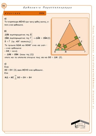 Ο ρ θ ο γ ω ν ι ο Π α ρ α λ λ η λ ο γ ρ α μ μ ο
86
ΤακηςΤσακαλακοςhttp://drmaths58demo.blogspot.gr
α)
Το τετραπλευρο ΜΕΗΘ εχει τρεις ορθες γωνιες, ο-
ποτε ειναι ορθογωνιο.
β)
 
 
 
 
 
ΔΜΒ συμπληρωματικη της Β
ΘΒΜ συμπληρωματικη της Γ ΔΜΒ = ΘΒΜ (1)
Β = Γ (τρ. ΑΒΓ ισοσκελες)
Τα τριγωνα ΒΔΜ και ΒΘΜΓ ειναι ισα γιατι :
ειναι ορθογωνια
ΒΜ = κοινη
ΔΜΒ = ΘΒΜ (λογω








 της (1))
οποτε και τα υπολοιπα στοιχεια τους ισα και ΒΘ = ΔΜ (2) .
γ)
Ειναι
ΜΕ = ΘΗ (3), αφου ΜΕΗΘ ειναι ορθογωνιο .
Ετσι
(2)
(3)
ΜΔ + ΜΕ = ΒΘ + ΘΗ = ΒΗ
Α π α ν τ η σ η 3926
Α
Η
Ε
Δ
Β Μ Γ
Θ
 