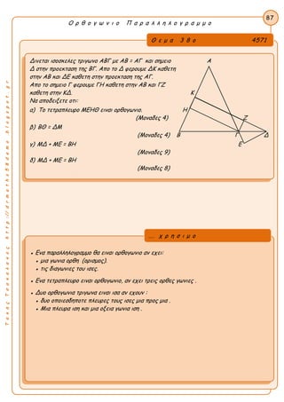 ΤακηςΤσακαλακοςhttp://drmaths58demo.blogspot.gr
Ο ρ θ ο γ ω ν ι ο Π α ρ α λ λ η λ ο γ ρ α μ μ ο
Θ ε μ α 3 8 ο 4571
Δινεται ισοσκελες τριγωνο ΑΒΓ με AB = ΑΓ και σημειο Α
Δ στην προεκταση της ΒΓ. Απο το Δ φερουμε ΔΚ καθετη
στην ΑΒ και ΔΕ καθετη στην προεκταση της ΑΓ.
Απο το σημειο Γ φερουμε ΓΗ καθετη στην ΑΒ και ΓΖ
καθετη στην ΚΔ. Κ
Να αποδειξετε οτι:
α) Το τετραπλευρο ΜΕΗΘ ειναι ορθογωνιο. Η
(Μοναδες 4) Ζ
β) ΒΘ = ΔΜ
(Μοναδες 4) Β Γ Δ
γ) ΜΔ + ΜΕ = ΒΗ Ε
(Μοναδες 9)
δ) ΜΔ + ΜΕ = ΒΗ
(Μοναδες 8)
87
● Ενα παραλληλογραμμο θα ειναι ορθογωνιο αν εχει:
● μια γωνια ορθη (ορισμος).
● τις διαγωνιες του ισες.
● Ενα τετραπλευρο ειναι ορθογωνιο, αν εχει τρεις ορθες γωνιες .
● Δυο ορθογωνια τριγωνα ειναι ισα αν εχουν :
● δυο οποιεσδηποτε πλευρες τους ισες μια προς μια .
● Μια πλευρα ιση και μια οξεια γωνια ιση .
... χ ρ η σ ι μ ο
 