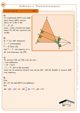 Ο ρ θ ο γ ω ν ι ο Π α ρ α λ λ η λ ο γ ρ α μ μ ο
88
ΤακηςΤσακαλακοςhttp://drmaths58demo.blogspot.gr
α)
 
1
Το τετραπλευρο ΚΖΓΗ ειναι ορθο -
γωνιο (τρεις ορθες γωνιες)
Οποτε ΑΓ || ΚΗ || ΑΒ
Γ = Β (1)
εντος - εκτος επιταυτα των παραλ -
ληλων ΓΖ, ΑΒ που τεμνονται απο
την ΒΔ .
β)
 
 
 
 

2
1
1 2
Β = Γ (τρ. ΑΒΓ ισοσκελες)
Γ = Γ (κατακορυφη)
Γ = Β (λογω (1))
Αρα Γ = Γ που σημαινει οτι η
ΔΓ ειναι διχοτομος της ΖΓΕ .
γ)
 
1 2
Τα τριγωνα ΓΖΔ και ΓΕΔ ειναι ισα γιατι :
ειναι ορθογωνια
ΓΔ = κοινη
Γ = Γ (απ'το (β) ερωτημα)
οποτε και τα υπολοιπα στοιχεια τους ισα και ΔΖ = ΔΕ (2), δηλαδη το τριγωνο ΔΖΕ



ειναι ισοσκελες .
δ)
Ειναι
ΚΖ = ΗΓ (3), αφου ΚΖΓΗ ειναι ορθογωνιο .
Ετσι
(2)
(3)
ΔΚ - ΔΕ = + - ΔΕ =ΚΖ ΓΗ+ - ΔΔΖ ΔΕ Ε = ΓΗ
Α π α ν τ η σ η 4571
Α
Κ
Η
Ζ
Β Γ Δ
Ε
2
1
 