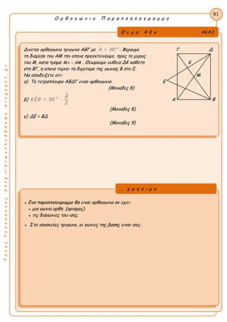 ΤακηςΤσακαλακοςhttp://drmaths58demo.blogspot.gr
Ο ρ θ ο γ ω ν ι ο Π α ρ α λ λ η λ ο γ ρ α μ μ ο
Θ ε μ α 4 0 ο 4643
Δινεται ορθογωνιο τριγωνο ΑΒΓ με  0
Α = 90 . Φερουμε Γ Δ
τη διαμεσο του ΑΜ την οποια προεκτεινουμε, προς το μερος
του Μ, κατα τμημα M  AM . Θεωρουμε ευθεια ΔΚ καθετη Κ
στη ΒΓ, η οποια τεμνει τη διχοτομο της γωνιας Β στο Ε.
Να αποδειξετε οτι: Μ
α) Το τετραπλευρο ΑΒΔΓ ειναι ορθογωνιο. Ε
(Μοναδες 8)
β) 

0 Β
Κ ΕΒ = 90 -
2
Α Β
(Μοναδες 8)
γ) ΔΕ = ΒΔ
(Μοναδες 9)
91
● Ενα παραλληλογραμμο θα ειναι ορθογωνιο αν εχει:
● μια γωνια ορθη (ορισμος).
● τις διαγωνιες του ισες.
● Στο ισοσκελες τριγωνο, οι γωνιες της βασης ειναι ισες .
... χ ρ η σ ι μ ο
 