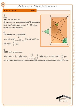 Ο ρ θ ο γ ω ν ι ο Π α ρ α λ λ η λ ο γ ρ α μ μ ο
92
ΤακηςΤσακαλακοςhttp://drmaths58demo.blogspot.gr
α)
Ειναι
ΜΑ = ΜΔ και ΜΒ = ΜΓ
Οι διαγωνιες του τετραπλευρου ΑΒΔΓ διχοτομουνται
(ειναι παραλληλογραμμο) και εχει  0
Α = 90 , που
σημαινει οτι ειναι ορθογωνιο.
β)
 







2
Β
Β =
2
0 0
2
ΒΕ διχοτομος της Β
0
Στο ορθογωνιο τριγωνο ΕΚΒ:
Β
Β + ΚΕΒ = 90 + ΚΕΒ = 90
2
Β
ΚΕΒ = 90 - (1)
2
 
γ)
  




 
1
Β
Β =
2
0 0 0 0
1
ΒΕ διχοτομος της Β
ΑΒΔΓ ορθογωνιο οποτε :
Β Β
ΑΒΔ = 90 Β + ΕΒΔ = 90 + ΕΒΔ = 90 ΕΒΔ = 90 - (2)
2 2
  
Απ΄τις (1) και (2) προκυπτει οτι το τριγωνο ΔΕΒ ειναι ισοσκελες με βαση ΔΒ, οποτε ΔΕ = ΒΔ .
Α π α ν τ η σ η 4643
Γ Δ
Ε
Α Β
2
1
Κ
Μ
 