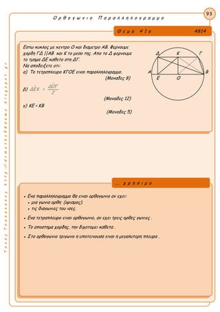 ΤακηςΤσακαλακοςhttp://drmaths58demo.blogspot.gr
Ο ρ θ ο γ ω ν ι ο Π α ρ α λ λ η λ ο γ ρ α μ μ ο
Θ ε μ α 4 1 ο 4814
Εστω κυκλος με κεντρο Ο και διαμετρο ΑΒ. Φερνουμε
χορδη ΓΔ ||ΑΒ και Κ το μεσο της. Απο το Δ φερνουμε Δ Κ Γ
το τμημα ΔΕ καθετο στη ΔΓ.
Να αποδειξετε οτι:
α) Το τετραπλευρο ΚΓΟΕ ειναι παραλληλογραμμο. Α Β
(Μοναδες 8) Ε Ο
β) 
ΔΟΓ
ΔΕΚ =
2
(Μοναδες 12)
γ) ΚΕ < ΚΒ
(Μοναδες 5)
93
● Ενα παραλληλογραμμο θα ειναι ορθογωνιο αν εχει:
● μια γωνια ορθη (ορισμος).
● τις διαγωνιες του ισες.
● Ενα τετραπλευρο ειναι ορθογωνιο, αν εχει τρεις ορθες γωνιες .
● Το αποστημα χορδης, την διχοτομει καθετα .
● Στο ορθογωνιο τριγωνο η υποτεινουσα ειναι η μεγαλυτερη πλευρα .
... χ ρ η σ ι μ ο
 