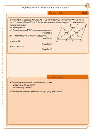ΤακηςΤσακαλακοςhttp://drmaths58demo.blogspot.gr
Ο ρ θ ο γ ω ν ι ο Π α ρ α λ λ η λ ο γ ρ α μ μ ο
Θ ε μ α 4 2 ο 5908
Δινεται παραλληλογραμμο ΑΒΓΔ με AB > ΑΔ και οι διχοτομοι των γωνιων του ΑΡ, ΒΕ, ΓΣ
και ΔΤ (οπου Ρ, Ε στην ΔΓ και Σ,Τ στην ΑΒ) τεμνονται στα στα σημεια Κ, Λ, Μ και Ν οπως
φαινεται στο σχημα. Α Σ Τ Β
Να αποδειξετε οτι: Μ
α) Το τετραπλευρο ΔΕΒΤ ειναι παραλληλογραμμο.
(Μοναδες 7) Ν Λ
β) Το τετραπλευρο ΚΛΜΝ ειναι ορθογωνιο . Κ
(Μοναδες 8)
γ) ΛΝ || ΑΒ Δ Ε Ρ Γ
(Μοναδες 5)
δ) ΛΝ = ΑΒ - ΑΔ
(Μοναδες 5)
95
● Ενα παραλληλογραμμο θα ειναι ορθογωνιο αν εχει:
● μια γωνια ορθη (ορισμος).
● τις διαγωνιες του ισες.
● Ενα τετραπλευρο ειναι ορθογωνιο, αν εχει τρεις ορθες γωνιες .
... χ ρ η σ ι μ ο
 