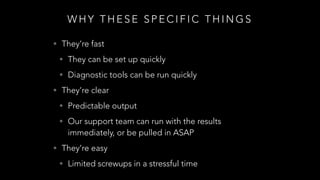 W H Y T H E S E S P E C I F I C T H I N G S
• They’re fast
• They can be set up quickly
• Diagnostic tools can be run quickly
• They’re clear
• Predictable output
• Our support team can run with the results
immediately, or be pulled in ASAP
• They’re easy
• Limited screwups in a stressful time
 