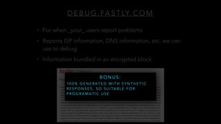 D E B U G . FA S T LY. C O M
• For when _your_ users report problems
• Reports ISP information, DNS information, etc. we can
use to debug
• Information bundled in an encrypted block
B O N U S :
1 0 0 % G E N E R A T E D W I T H S Y N T H E T I C
R E S P O N S E S , S O S U I TA B L E F O R
P R O G R A M A T I C U S E
 