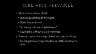C U R L - S V O / D E V / N U L L
• More than a header check
• Runs request though the CDN
• Pipes output to null
• “I’m seeing odd caching behavior”
• Saying this without data is worthless
• If we can reproduce the problem, we can start fixing
• Investigation and reproduction is ~60% of a ticket’s
time
 