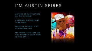 I ’ M A U S T I N S P I R E S
A S P I R E S O R A U S T I N S P I R E S
O N T H E I N T E R N E T
C U S T O M E R E N G I N E E R I N G
T E A M L E A D
W O R K O N S U P P O R T A N D
D O C U M E N TA T I O N
M Y FA V O R I T E P I C T U R E O N
T H E I N T E R N E T R I G H T N O W
I S T H I S C A T - >
 