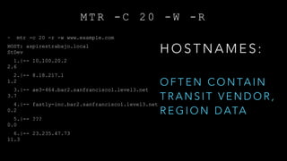 M T R - C 2 0 - W - R
~ mtr -c 20 -r -w www.example.com
HOST: aspirestrabajo.local Loss% Snt Last Avg Best Wrst
StDev
1.|-- 10.100.20.2 0.0% 20 2.3 2.7 1.6 14.1
2.6
2.|-- 8.18.217.1 0.0% 20 1.9 2.5 1.8 8.0
1.2
3.|-- ae3-464.bar2.sanfrancisco1.level3.net 0.0% 20 2.1 5.3 2.1 13.5
3.7
4.|-- fastly-inc.bar2.sanfrancisco1.level3.net 0.0% 20 4.0 4.1 3.7 5.4
0.2
5.|-- ??? 100.0 20 0.0 0.0 0.0 0.0
0.0
6.|-- 23.235.47.73 0.0% 20 4.3 7.5 3.7 53.9
11.3
H O S T N A M E S :
O F T E N C O N TA I N
T R A N S I T V E N D O R ,
R E G I O N D ATA
 