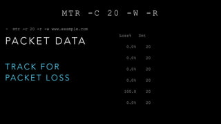 M T R - C 2 0 - W - R
~ mtr -c 20 -r -w www.example.com
HOST: aspirestrabajo.local Loss% Snt Last Avg Best Wrst
StDev
1.|-- 10.100.20.2 0.0% 20 2.3 2.7 1.6 14.1
2.6
2.|-- 8.18.217.1 0.0% 20 1.9 2.5 1.8 8.0
1.2
3.|-- ae3-464.bar2.sanfrancisco1.level3.net 0.0% 20 2.1 5.3 2.1 13.5
3.7
4.|-- fastly-inc.bar2.sanfrancisco1.level3.net 0.0% 20 4.0 4.1 3.7 5.4
0.2
5.|-- ??? 100.0 20 0.0 0.0 0.0 0.0
0.0
6.|-- 23.235.47.73 0.0% 20 4.3 7.5 3.7 53.9
11.3
PA C K E T D ATA
T R A C K F O R
PA C K E T L O S S
 