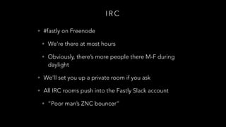 I R C
• #fastly on Freenode
• We’re there at most hours
• Obviously, there’s more people there M-F during
daylight
• We’ll set you up a private room if you ask
• All IRC rooms push into the Fastly Slack account
• “Poor man’s ZNC bouncer”
 