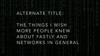 A LT E R N AT E T I T L E :
T H E T H I N G S I W I S H
M O R E P E O P L E K N E W
A B O U T FA S T LY A N D
N E T W O R K S I N G E N E R A L
 