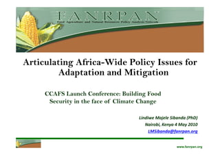 Articulating Africa-Wide Policy Issues for
         Adaptation and Mitigation

     CCAFS Launch Conference: Building Food
      Security in the face of Climate Change

                                    Lindiwe	
  Majele	
  Sibanda	
  (PhD)	
  
                                       Nairobi,	
  Kenya	
  4	
  May	
  2010	
  
                                         LMSibanda@fanrpan.org	
  	
  


                                                               www.fanrpan.org
 